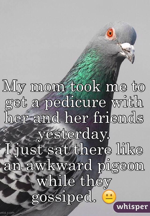 My mom took me to get a pedicure with her and her friends yesterday.
I just sat there like an awkward pigeon while they gossiped. 😐