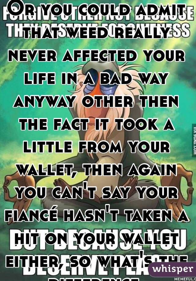 Or you could admit that weed really never affected your life in a bad way anyway other then the fact it took a little from your wallet, then again you can't say your fiancé hasn't taken a hit on your wallet either, so what's the difference. 