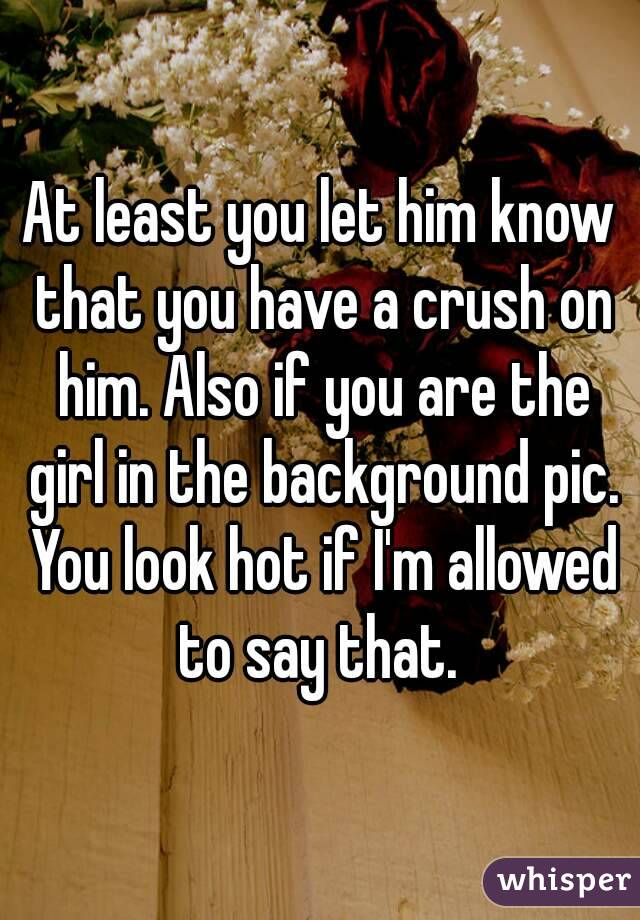 At least you let him know that you have a crush on him. Also if you are the girl in the background pic. You look hot if I'm allowed to say that. 