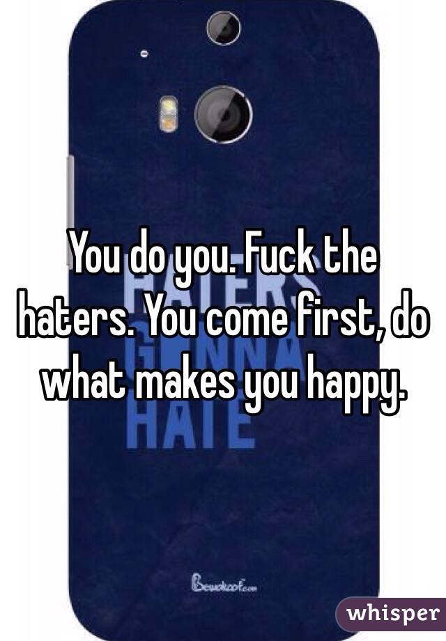 You do you. Fuck the haters. You come first, do what makes you happy.