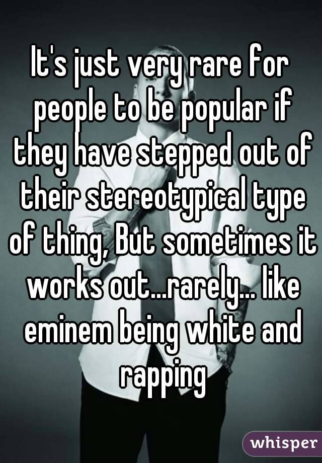 It's just very rare for people to be popular if they have stepped out of their stereotypical type of thing, But sometimes it works out...rarely... like eminem being white and rapping