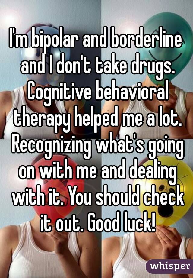 I'm bipolar and borderline and I don't take drugs. Cognitive behavioral therapy helped me a lot. Recognizing what's going on with me and dealing with it. You should check it out. Good luck!