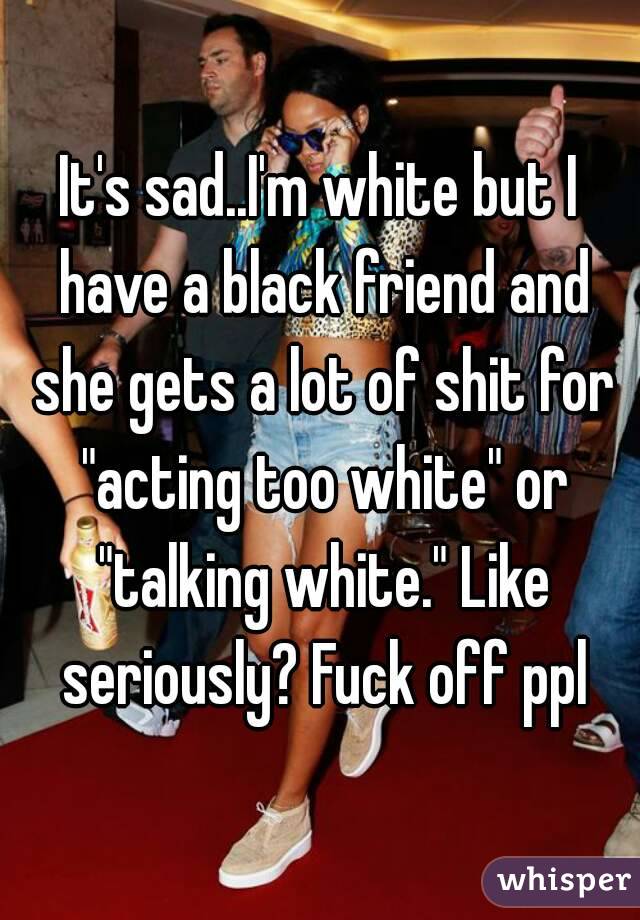 It's sad..I'm white but I have a black friend and she gets a lot of shit for "acting too white" or "talking white." Like seriously? Fuck off ppl