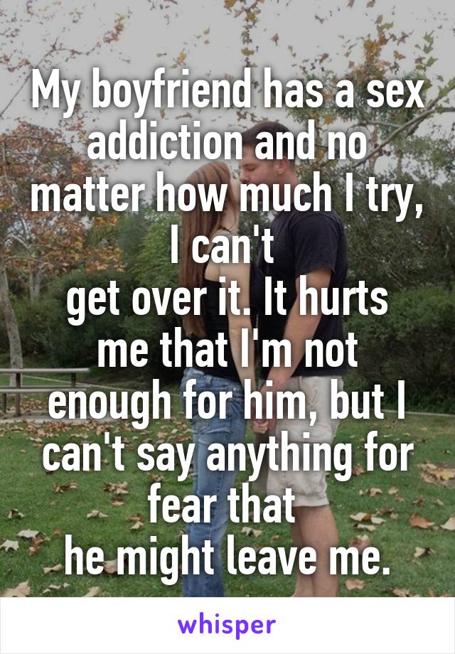 My boyfriend has a sex addiction and no matter how much I try, I can't 
get over it. It hurts me that I'm not enough for him, but I can't say anything for fear that 
he might leave me.