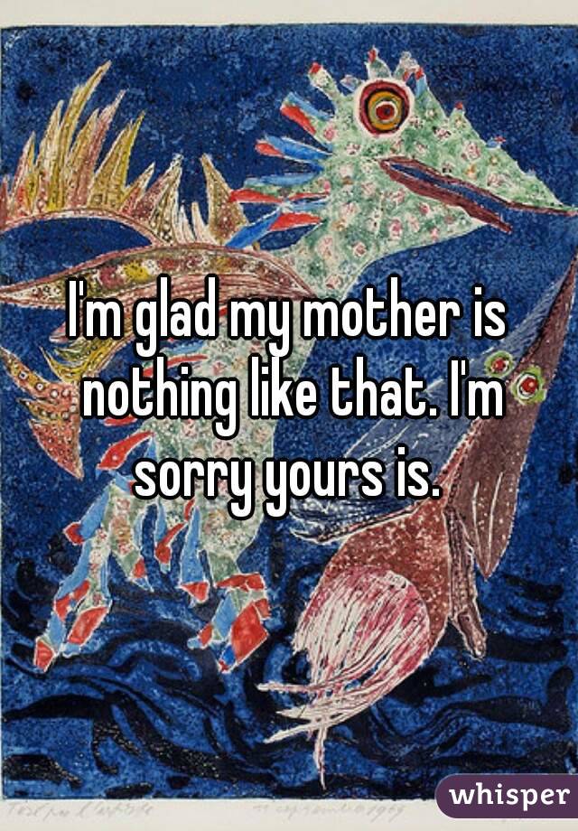 I'm glad my mother is nothing like that. I'm sorry yours is. 