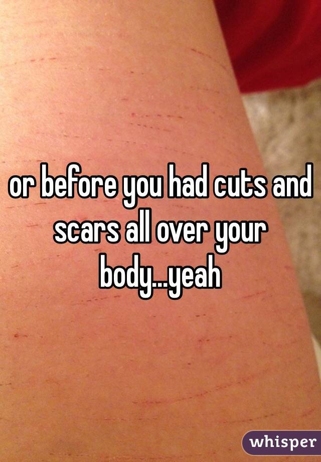 or before you had cuts and scars all over your body...yeah