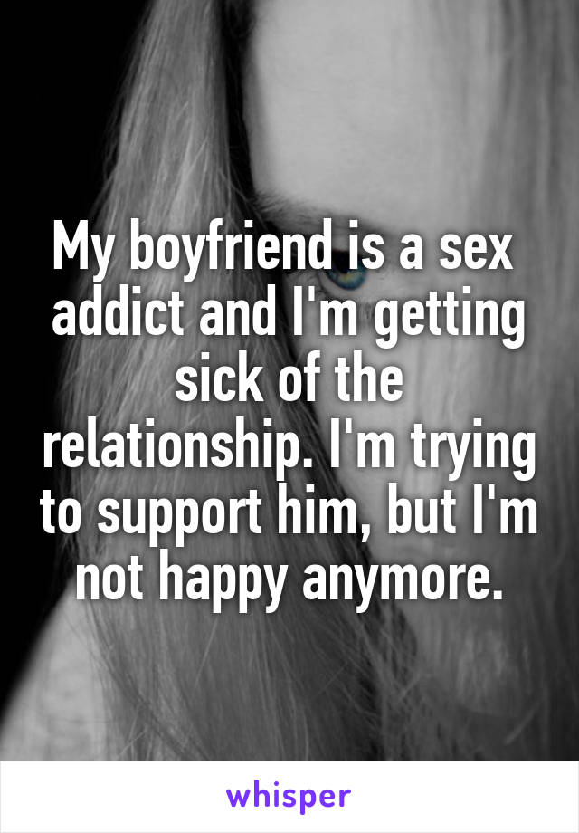 My boyfriend is a sex 
addict and I'm getting sick of the relationship. I'm trying to support him, but I'm not happy anymore.