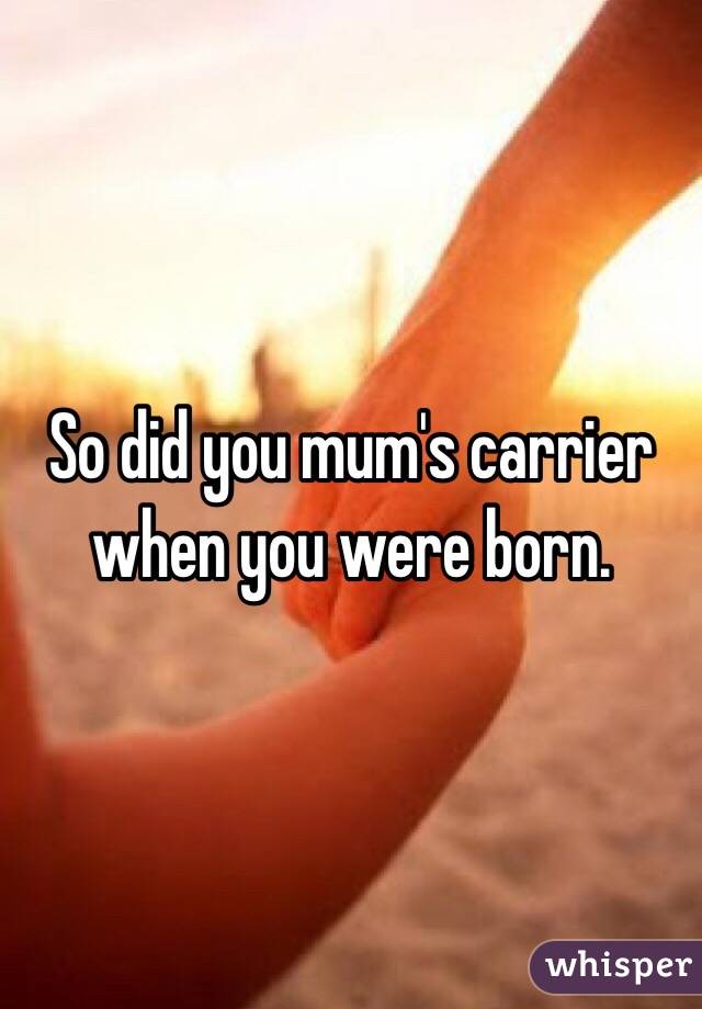 So did you mum's carrier when you were born. 
