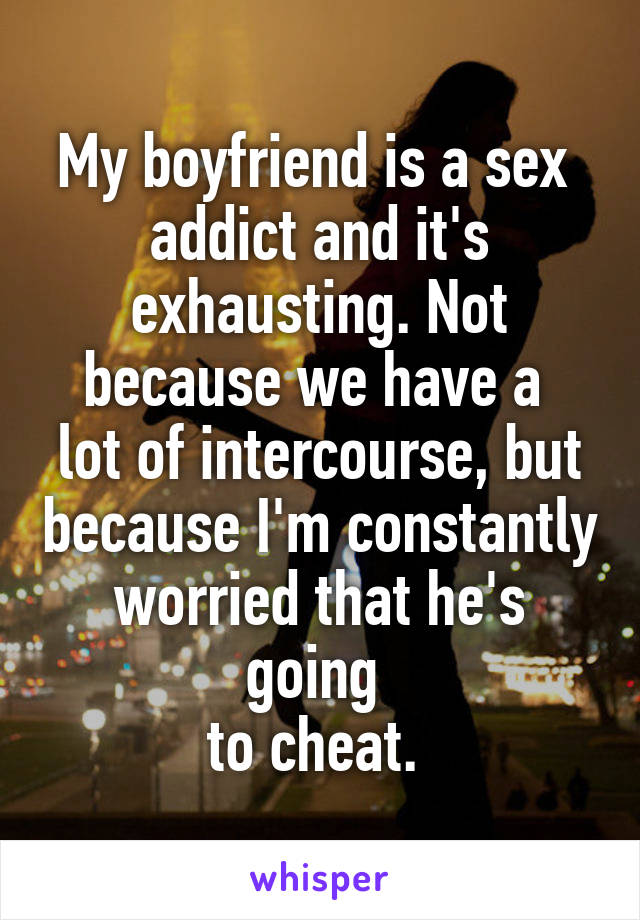 My boyfriend is a sex 
addict and it's exhausting. Not because we have a 
lot of intercourse, but because I'm constantly worried that he's going 
to cheat. 