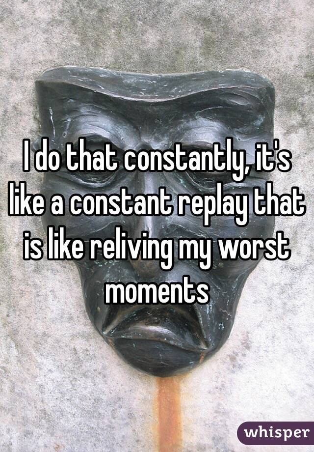 I do that constantly, it's like a constant replay that is like reliving my worst moments 