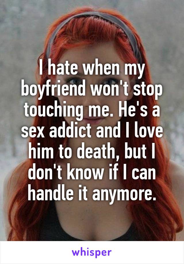 I hate when my boyfriend won't stop touching me. He's a sex addict and I love him to death, but I don't know if I can handle it anymore.
