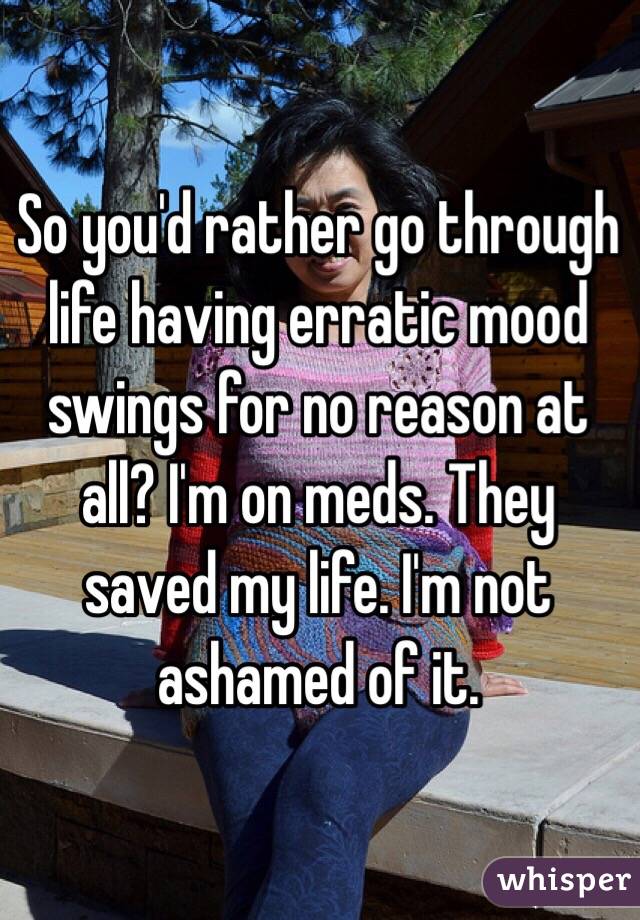 So you'd rather go through life having erratic mood swings for no reason at all? I'm on meds. They saved my life. I'm not ashamed of it. 
