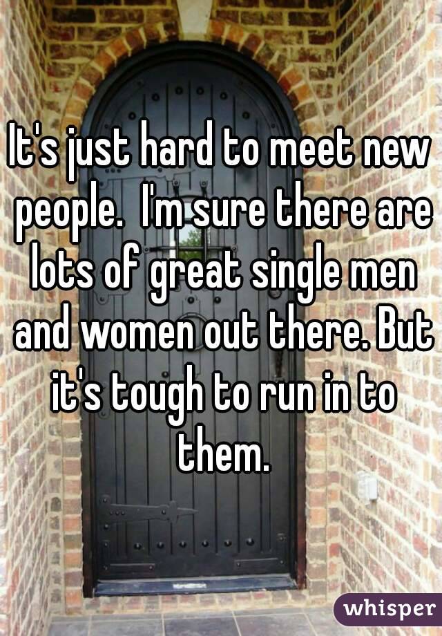 It's just hard to meet new people.  I'm sure there are lots of great single men and women out there. But it's tough to run in to them.