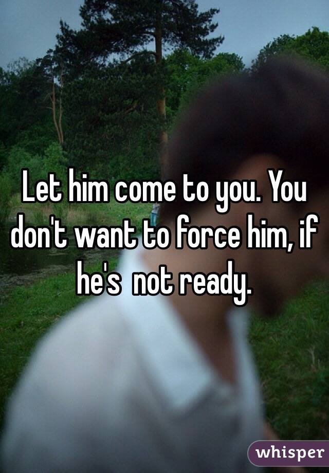 Let him come to you. You don't want to force him, if he's  not ready.