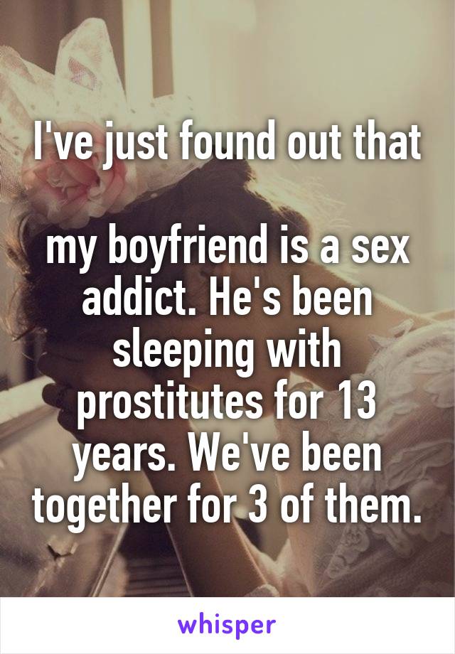 I've just found out that 
my boyfriend is a sex addict. He's been sleeping with prostitutes for 13 years. We've been together for 3 of them.