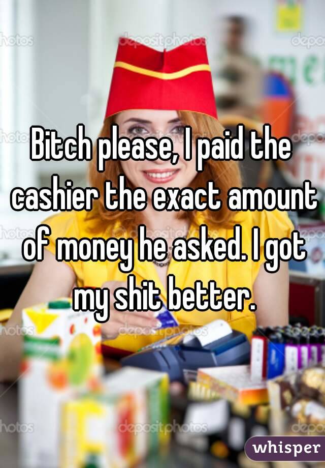 Bitch please, I paid the cashier the exact amount of money he asked. I got my shit better.