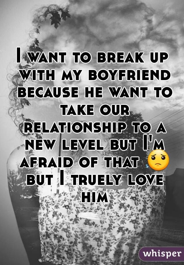 I want to break up with my boyfriend because he want to take our relationship to a new level but I'm afraid of that 😟 but I truely love him