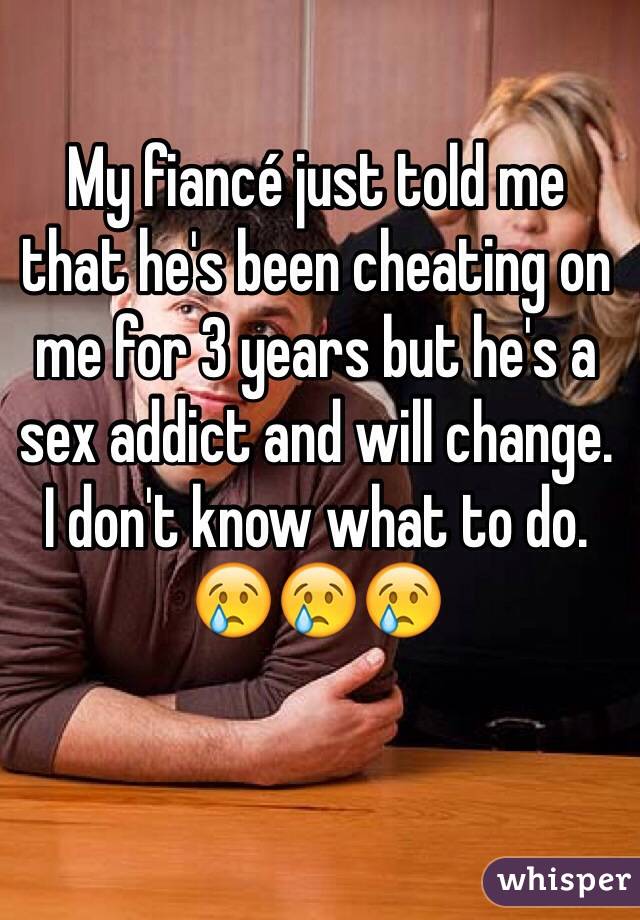 My fiancé just told me 
that he's been cheating on me for 3 years but he's a sex addict and will change. 
I don't know what to do. 
😢😢😢
