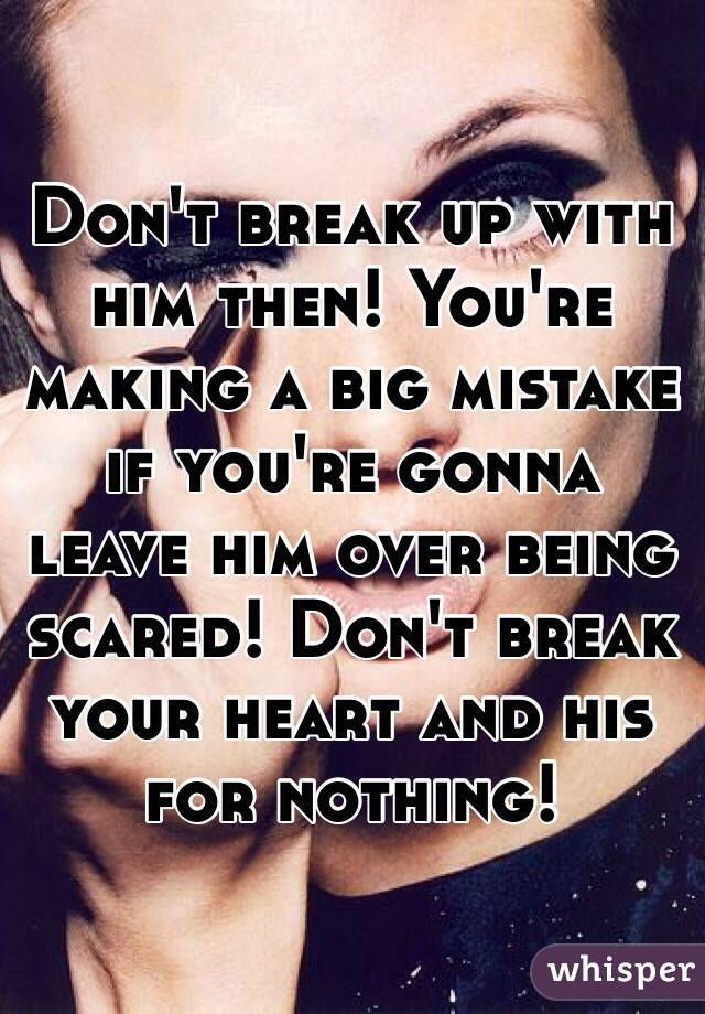 Don't break up with him then! You're making a big mistake if you're gonna leave him over being scared! Don't break your heart and his for nothing!