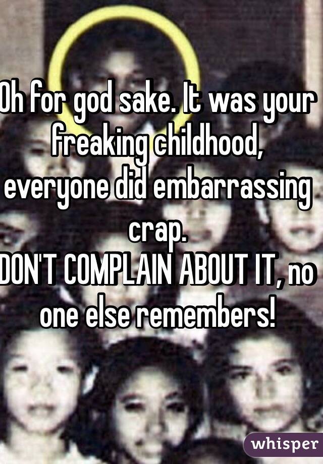 Oh for god sake. It was your freaking childhood, everyone did embarrassing crap. 
DON'T COMPLAIN ABOUT IT, no one else remembers! 