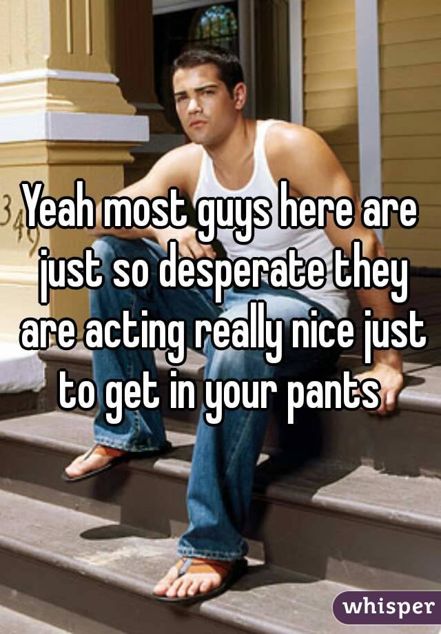 Yeah most guys here are just so desperate they are acting really nice just to get in your pants 