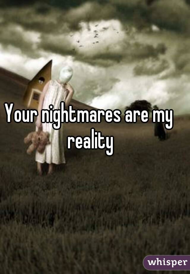 Your nightmares are my reality
