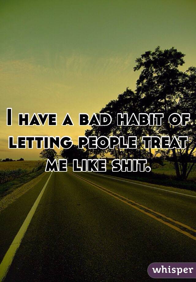 I have a bad habit of letting people treat me like shit. 