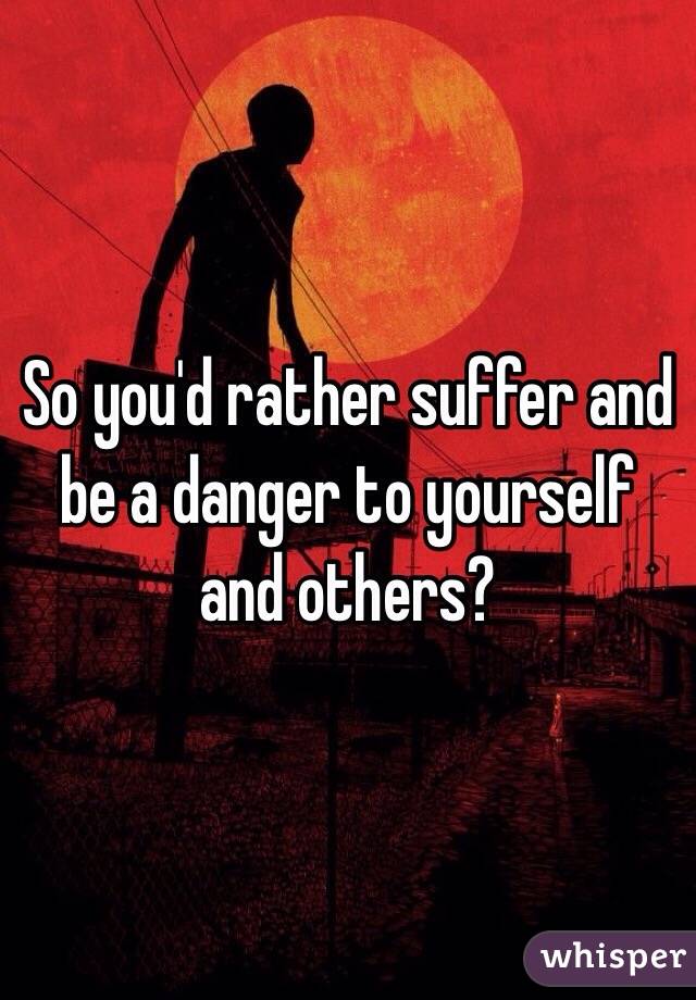 So you'd rather suffer and be a danger to yourself and others?