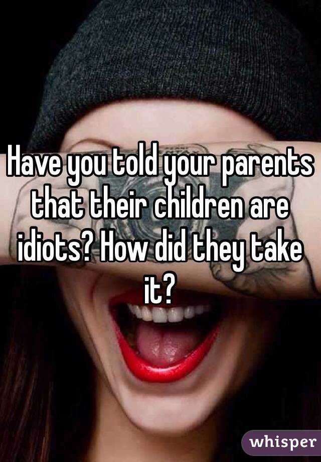 Have you told your parents that their children are idiots? How did they take it?
