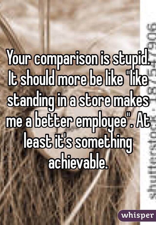 Your comparison is stupid. 
It should more be like "like standing in a store makes me a better employee". At least it's something achievable. 