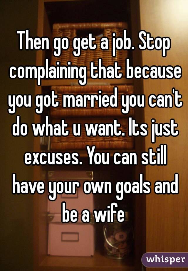Then go get a job. Stop complaining that because you got married you can't do what u want. Its just excuses. You can still have your own goals and be a wife 