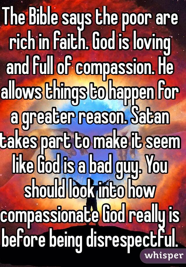 The Bible says the poor are rich in faith. God is loving and full of compassion. He allows things to happen for a greater reason. Satan takes part to make it seem like God is a bad guy. You should look into how compassionate God really is before being disrespectful.
