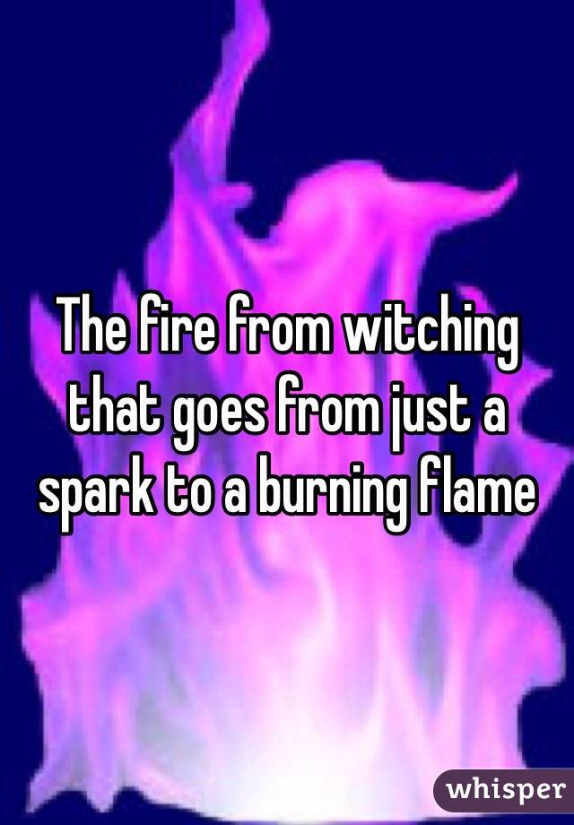 The fire from witching that goes from just a spark to a burning flame