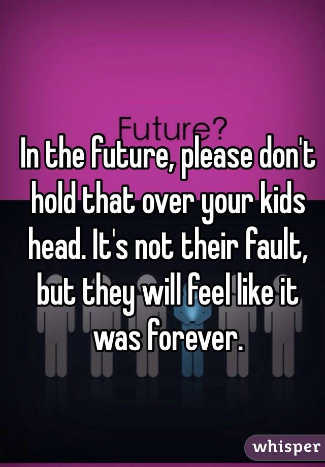 In the future, please don't hold that over your kids head. It's not their fault, but they will feel like it was forever. 