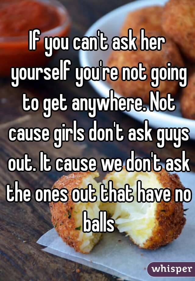 If you can't ask her yourself you're not going to get anywhere. Not cause girls don't ask guys out. It cause we don't ask the ones out that have no balls