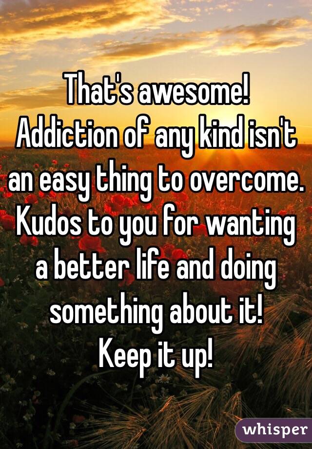 That's awesome! 
Addiction of any kind isn't an easy thing to overcome. Kudos to you for wanting a better life and doing something about it! 
Keep it up!