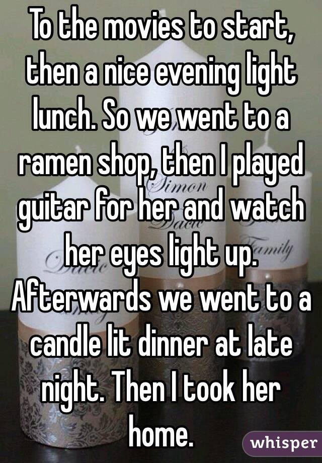 To the movies to start, then a nice evening light lunch. So we went to a ramen shop, then I played guitar for her and watch her eyes light up. Afterwards we went to a candle lit dinner at late night. Then I took her home.