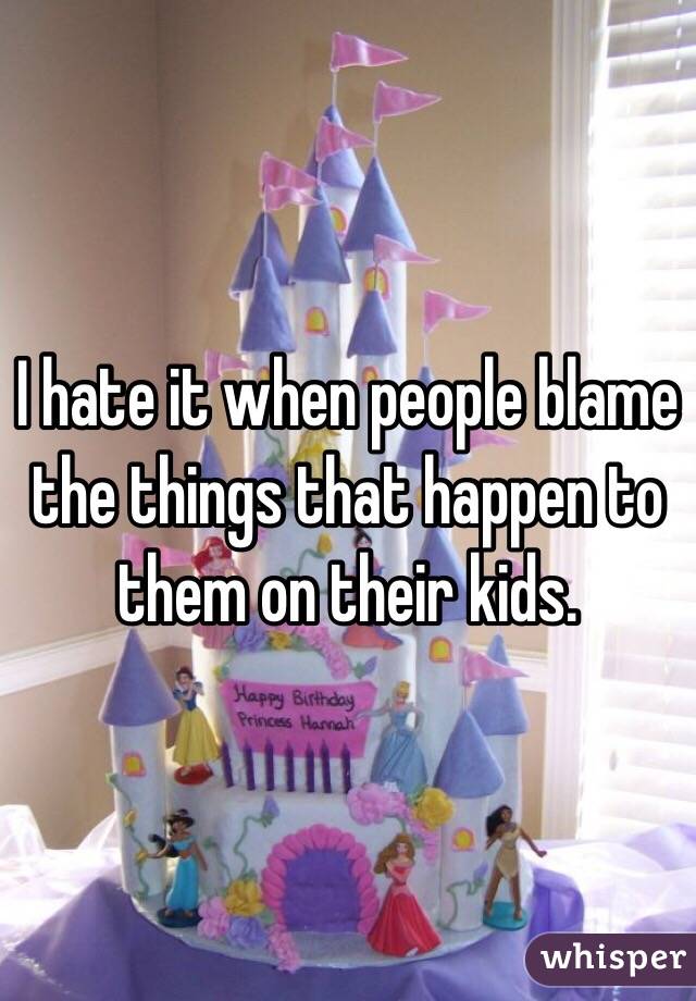 I hate it when people blame the things that happen to them on their kids.