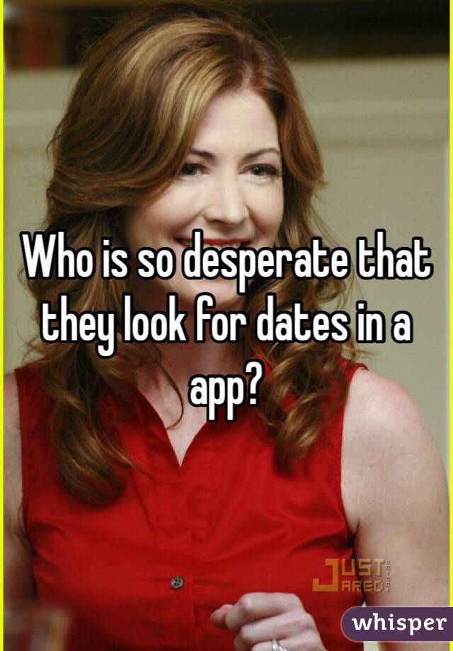 Who is so desperate that they look for dates in a app?