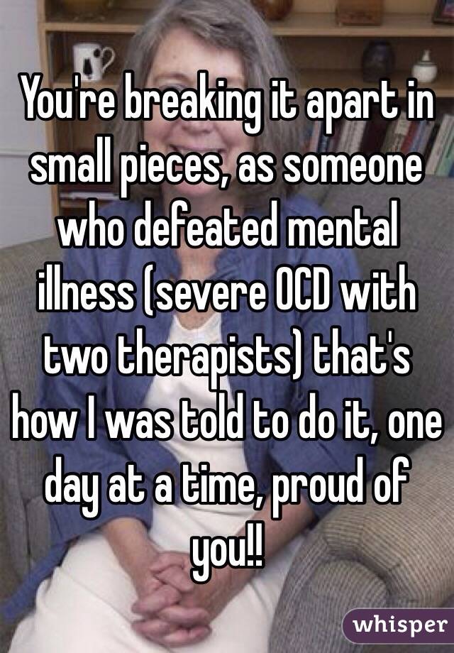 You're breaking it apart in small pieces, as someone who defeated mental illness (severe OCD with two therapists) that's how I was told to do it, one day at a time, proud of you!!