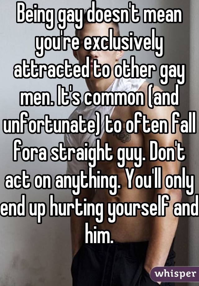 Being gay doesn't mean you're exclusively attracted to other gay men. It's common (and unfortunate) to often fall fora straight guy. Don't act on anything. You'll only end up hurting yourself and him.