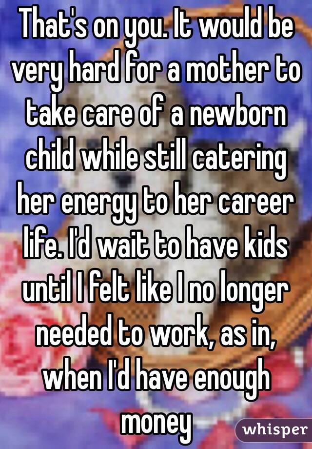 That's on you. It would be very hard for a mother to take care of a newborn child while still catering her energy to her career life. I'd wait to have kids until I felt like I no longer needed to work, as in, when I'd have enough money