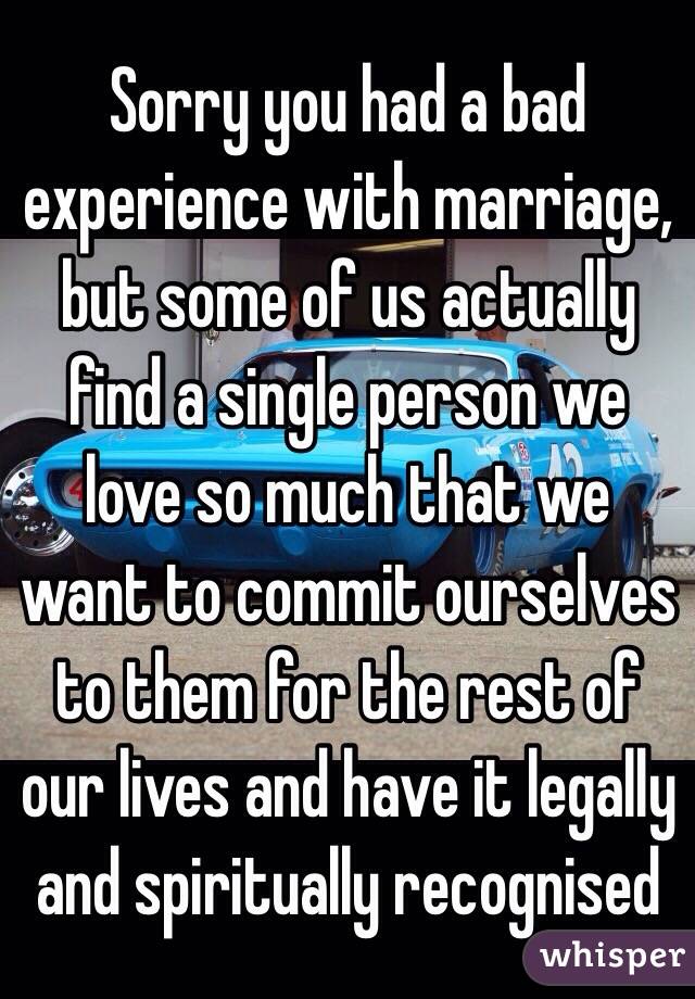 Sorry you had a bad experience with marriage, but some of us actually find a single person we love so much that we want to commit ourselves to them for the rest of our lives and have it legally and spiritually recognised
