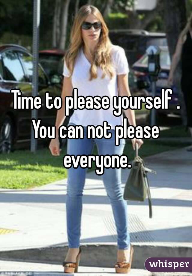 Time to please yourself .
You can not please everyone.