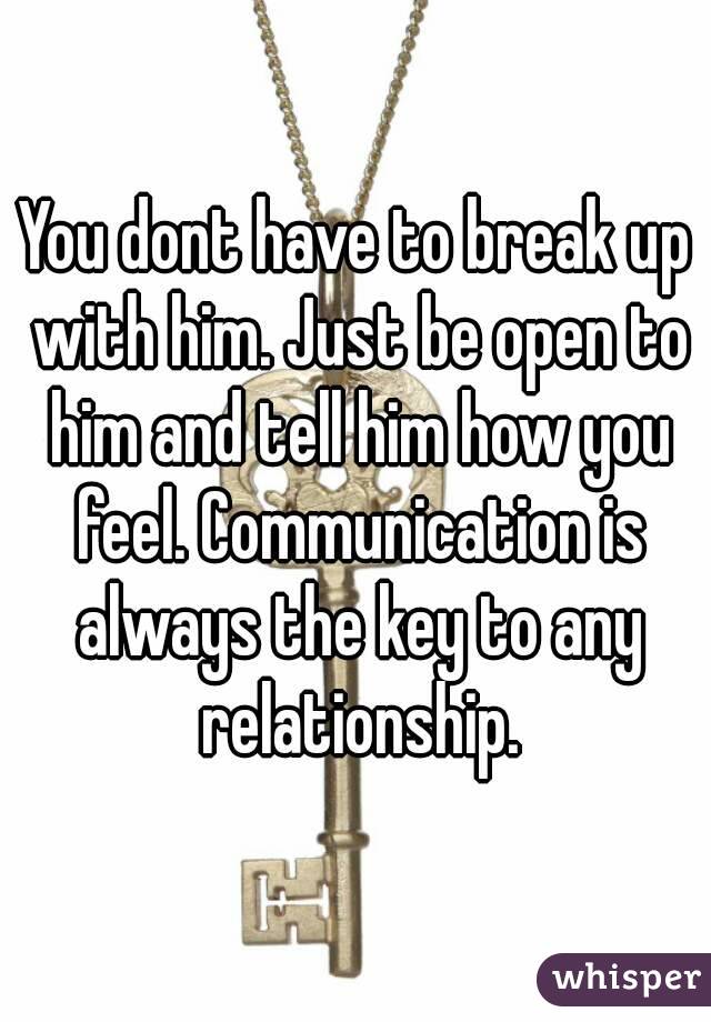 You dont have to break up with him. Just be open to him and tell him how you feel. Communication is always the key to any relationship.