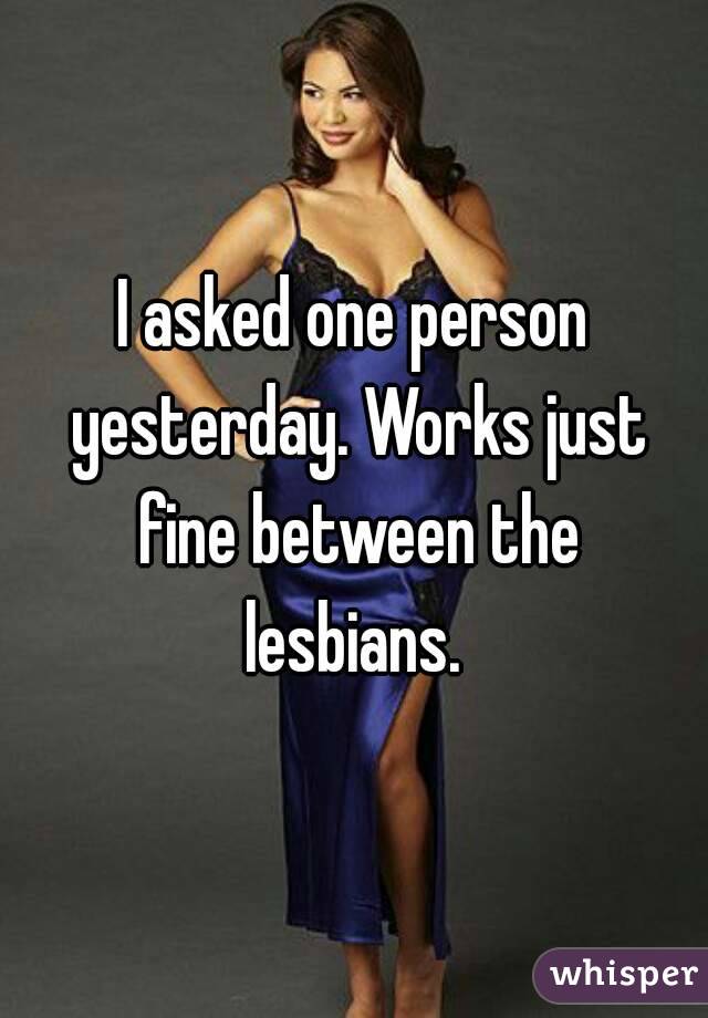 I asked one person yesterday. Works just fine between the lesbians. 
