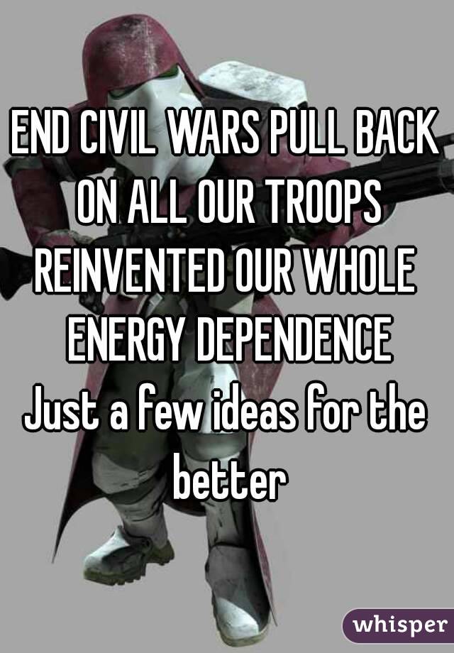 END CIVIL WARS PULL BACK ON ALL OUR TROOPS
REINVENTED OUR WHOLE ENERGY DEPENDENCE
Just a few ideas for the better