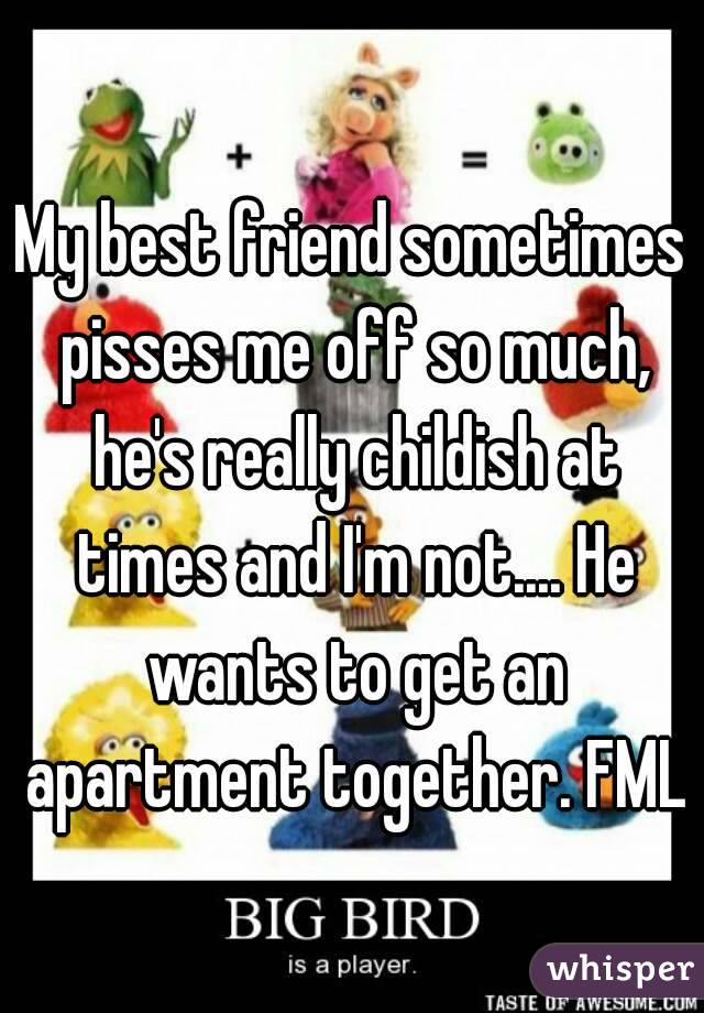 My best friend sometimes pisses me off so much, he's really childish at times and I'm not.... He wants to get an apartment together. FML
