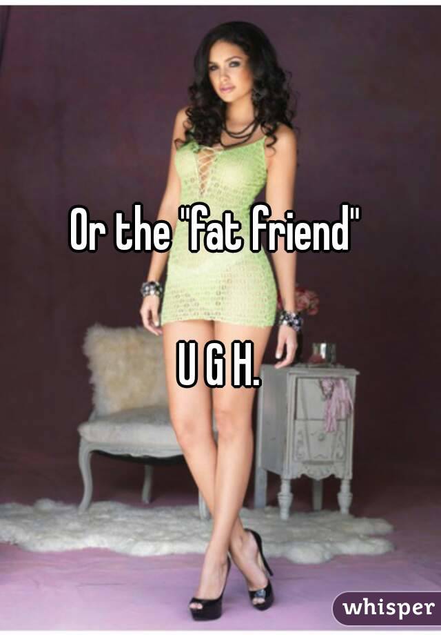 Or the "fat friend" 

U G H.