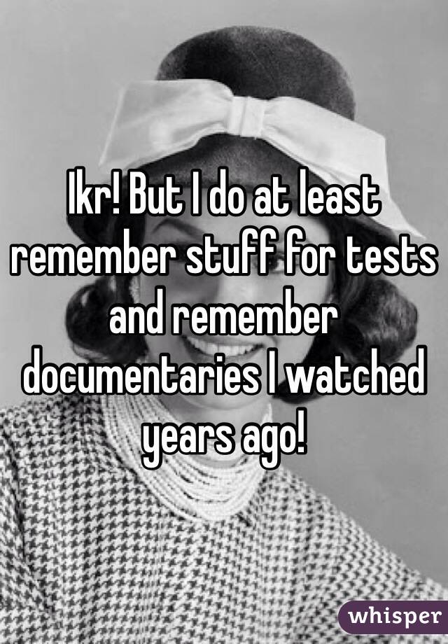 Ikr! But I do at least remember stuff for tests and remember documentaries I watched years ago!